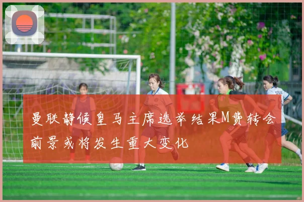 曼联静候皇马主席选举结果M费转会前景或将发生重大变化