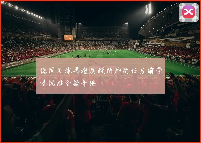 德国足球再遭质疑纳帅离任后前景堪忧谁会接手他