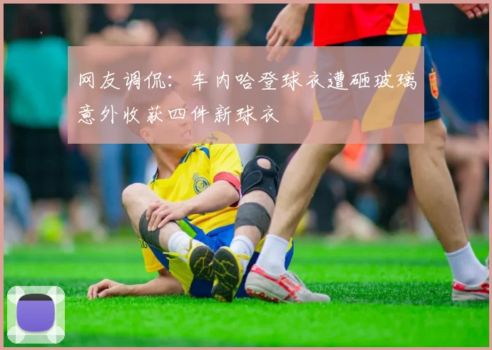 网友调侃：车内哈登球衣遭砸玻璃意外收获四件新球衣