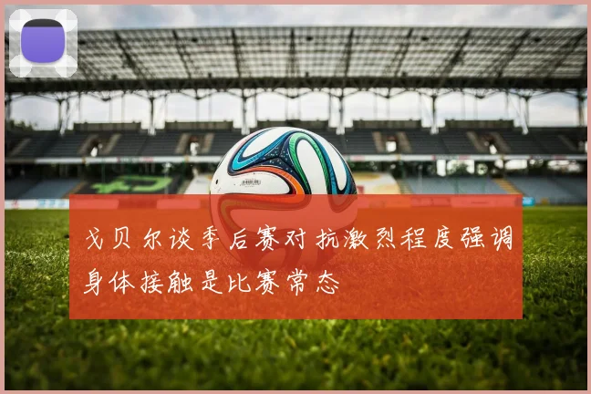 戈贝尔谈季后赛对抗激烈程度强调身体接触是比赛常态