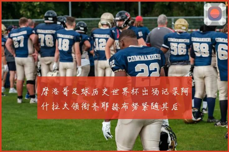 摩洛哥足球历史世界杯出场记录阿什拉夫领衔齐耶赫布努紧随其后