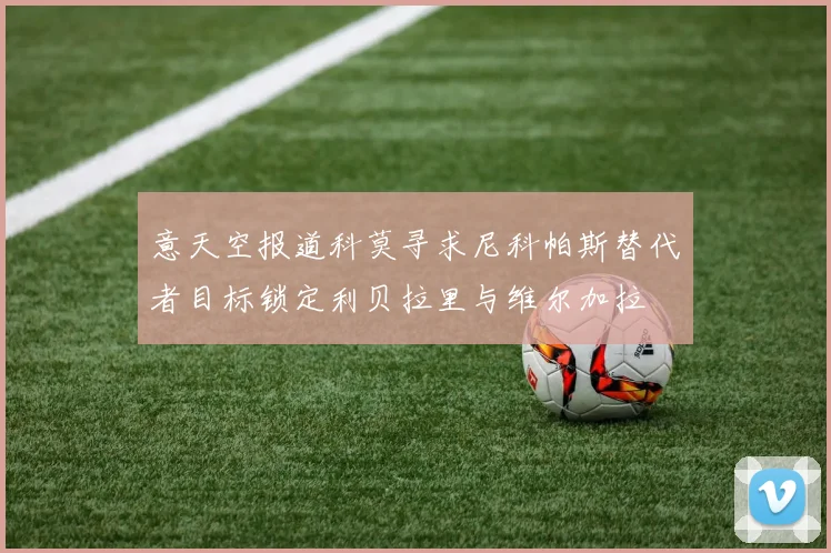意天空报道科莫寻求尼科帕斯替代者目标锁定利贝拉里与维尔加拉