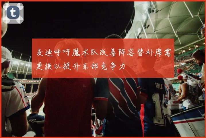 麦迪呼吁魔术队改善阵容替补席需更换以提升东部竞争力