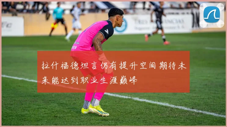 拉什福德坦言仍有提升空间期待未来能达到职业生涯巅峰