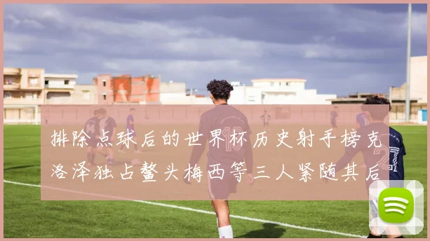 排除点球后的世界杯历史射手榜克洛泽独占鳌头梅西等三人紧随其后