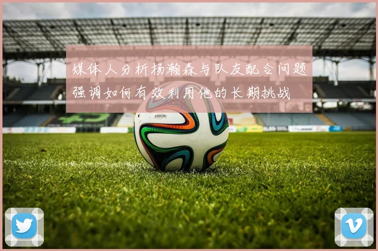 媒体人分析杨瀚森与队友配合问题强调如何有效利用他的长期挑战