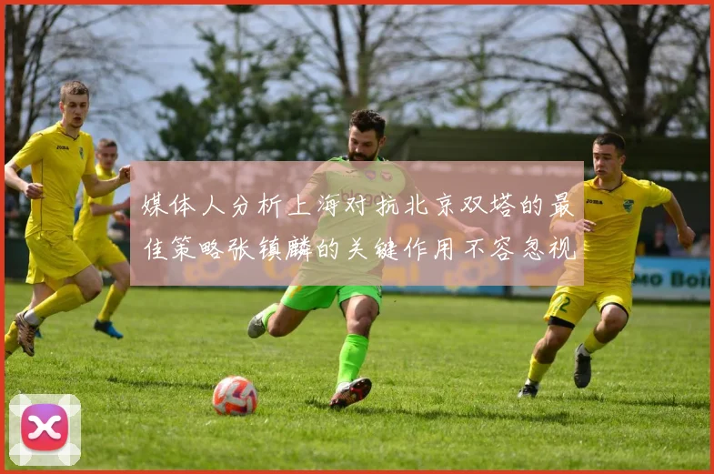 媒体人分析上海对抗北京双塔的最佳策略张镇麟的关键作用不容忽视