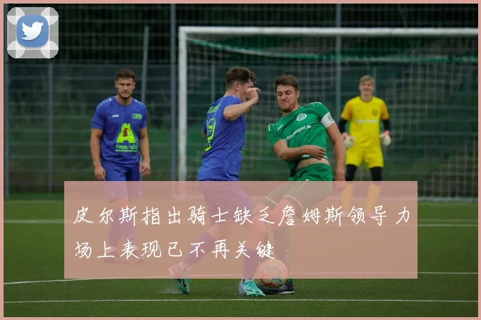 皮尔斯指出骑士缺乏詹姆斯领导力场上表现已不再关键