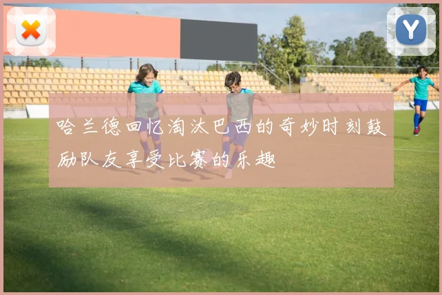 哈兰德回忆淘汰巴西的奇妙时刻鼓励队友享受比赛的乐趣