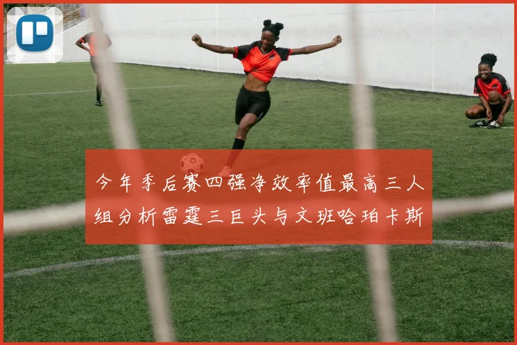 今年季后赛四强净效率值最高三人组分析雷霆三巨头与文班哈珀卡斯尔的表现对比