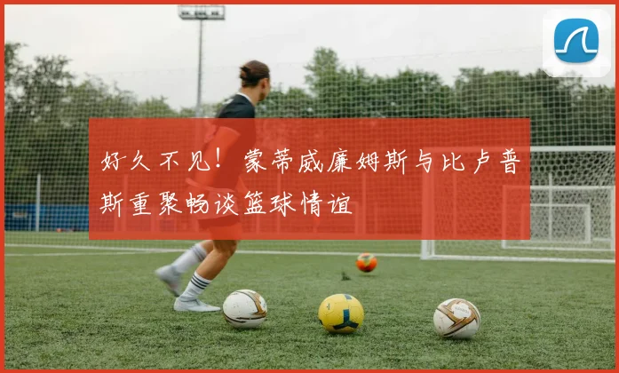 好久不见！蒙蒂威廉姆斯与比卢普斯重聚畅谈篮球情谊