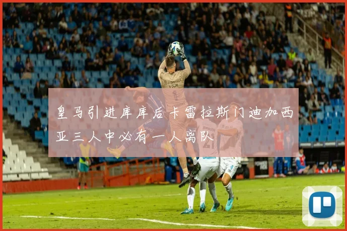 皇马引进库库后卡雷拉斯门迪加西亚三人中必有一人离队