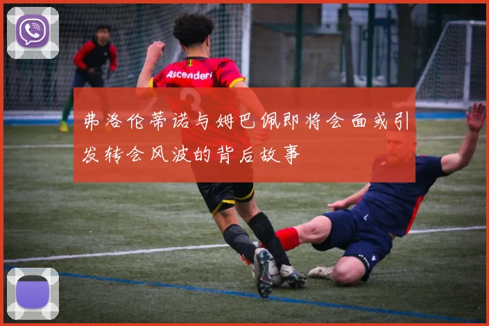 弗洛伦蒂诺与姆巴佩即将会面或引发转会风波的背后故事