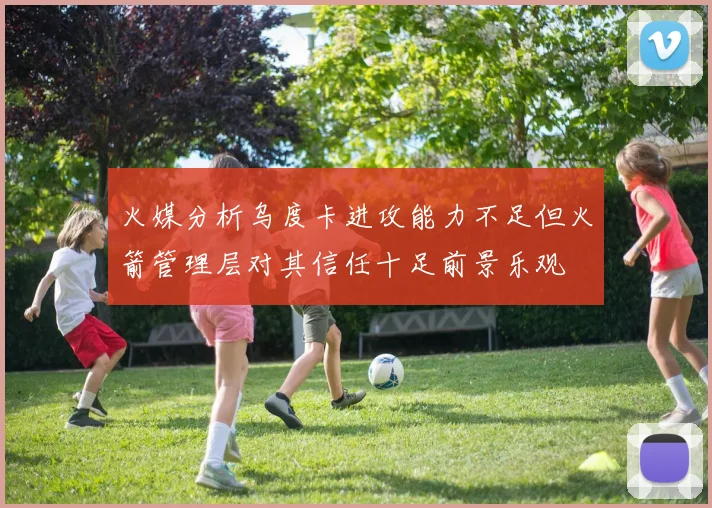 火媒分析乌度卡进攻能力不足但火箭管理层对其信任十足前景乐观