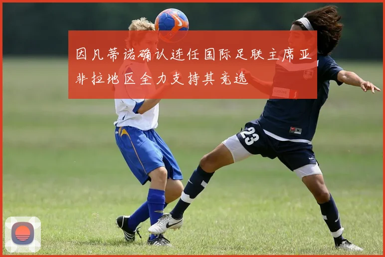因凡蒂诺确认连任国际足联主席亚非拉地区全力支持其竞选