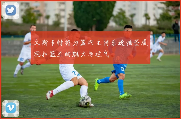 文斯卡特将为篮网主持乐透抽签展现扣篮王的魅力与运气