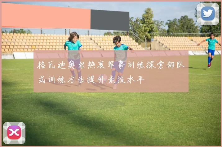 格瓦迪奥尔热衷军事训练探索部队式训练方法提升竞技水平