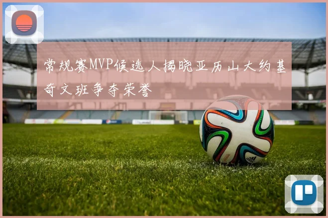 常规赛MVP候选人揭晓亚历山大约基奇文班争夺荣誉