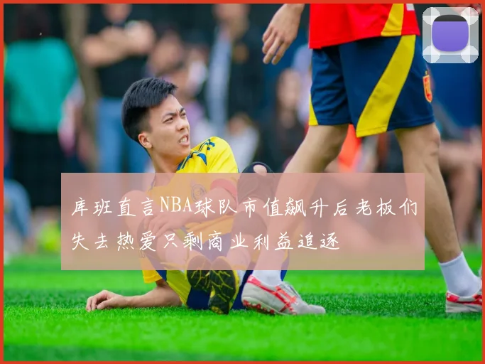 库班直言NBA球队市值飙升后老板们失去热爱只剩商业利益追逐