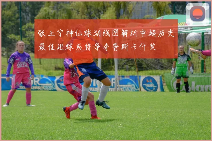 张玉宁神仙球划线图解析中超历史最佳进球或将争夺普斯卡什奖